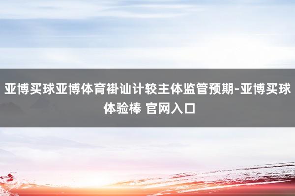 亚博买球亚博体育褂讪计较主体监管预期-亚博买球 体验棒 官网入口