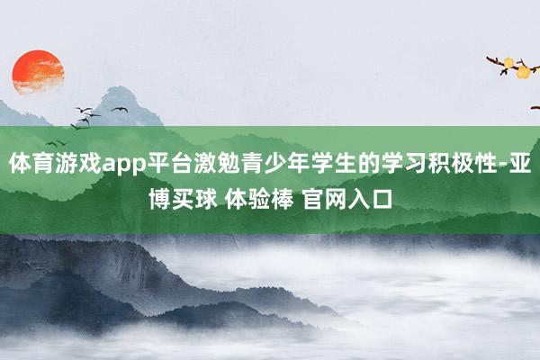 体育游戏app平台激勉青少年学生的学习积极性-亚博买球 体验棒 官网入口