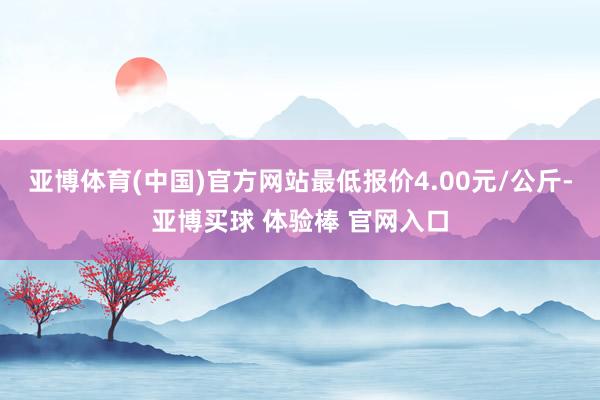 亚博体育(中国)官方网站最低报价4.00元/公斤-亚博买球 体验棒 官网入口