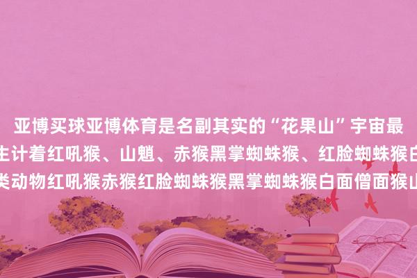 亚博买球亚博体育是名副其实的“花果山”宇宙最大的灵长类动物不时地生计着红吼猴、山魈、赤猴黑掌蜘蛛猴、红脸蜘蛛猴白面僧面猴等十种灵长类动物红吼猴赤猴红脸蜘蛛猴黑掌蜘蛛猴白面僧面猴山魈金头狮狨棉冠狨免费科普西席和活动展示每天园区都会定时开展多场免费科普西席与活动展示猩空踱步、老虎扑食猎豹上车、小熊猫取食等始创亚洲小爪水獭景象剧式科普西席浸入式展区与动物互动狐猴岛、卡皮巴拉乐土小熊猫、袋鼠坡 等多个展区