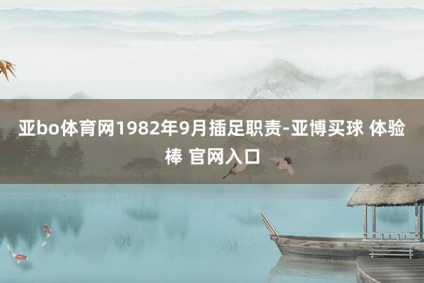 亚bo体育网1982年9月插足职责-亚博买球 体验棒 官网入口