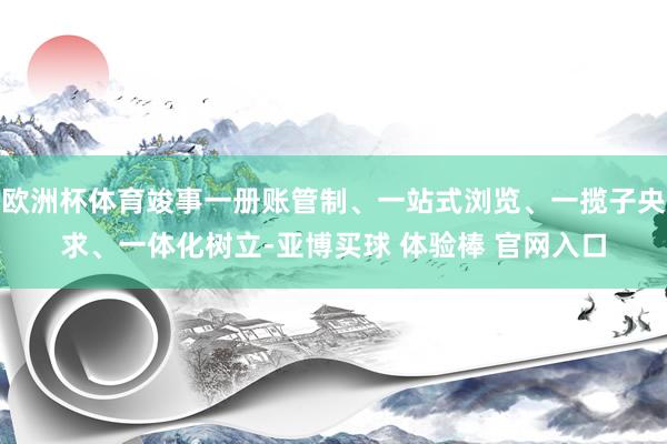 欧洲杯体育竣事一册账管制、一站式浏览、一揽子央求、一体化树立-亚博买球 体验棒 官网入口