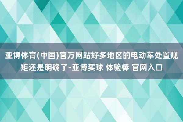 亚博体育(中国)官方网站好多地区的电动车处置规矩还是明确了-亚博买球 体验棒 官网入口