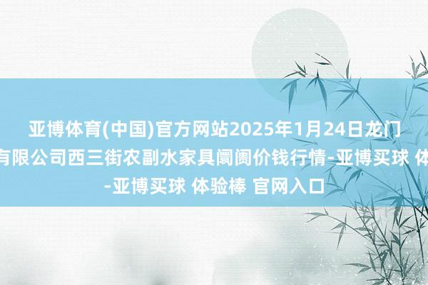亚博体育(中国)官方网站2025年1月24日龙门实业(集团)有限公司西三街农副水家具阛阓价钱行情-亚博买球 体验棒 官网入口