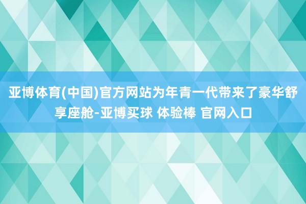 亚博体育(中国)官方网站为年青一代带来了豪华舒享座舱-亚博买球 体验棒 官网入口