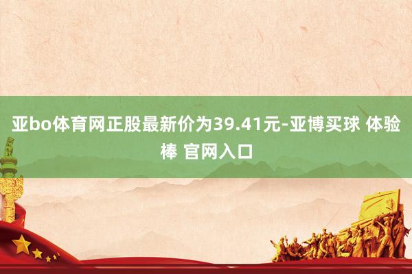 亚bo体育网正股最新价为39.41元-亚博买球 体验棒 官网入口