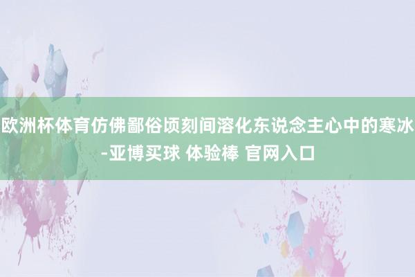 欧洲杯体育仿佛鄙俗顷刻间溶化东说念主心中的寒冰-亚博买球 体验棒 官网入口