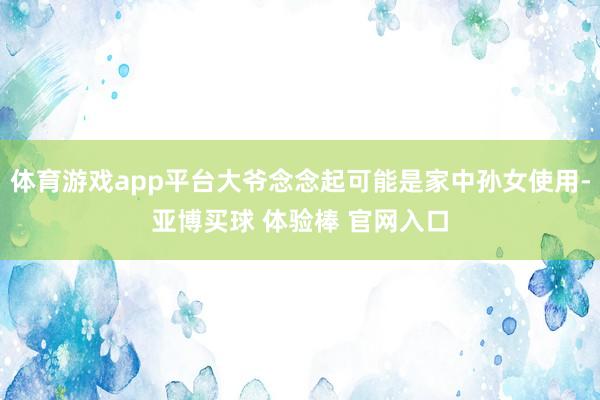 体育游戏app平台大爷念念起可能是家中孙女使用-亚博买球 体验棒 官网入口
