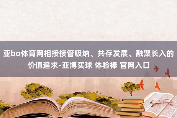 亚bo体育网相接接管吸纳、共存发展、融聚长入的价值追求-亚博买球 体验棒 官网入口