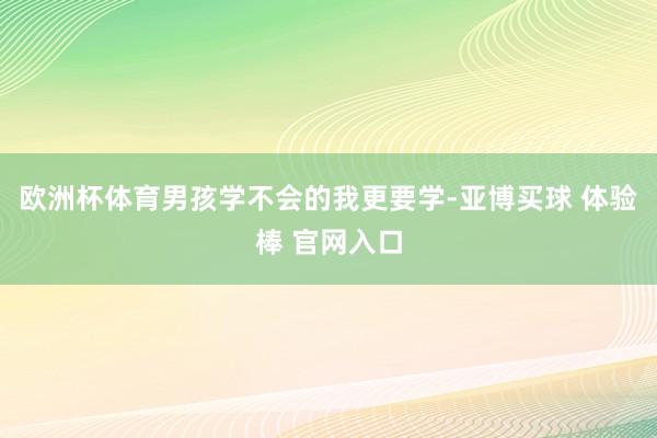 欧洲杯体育男孩学不会的我更要学-亚博买球 体验棒 官网入口