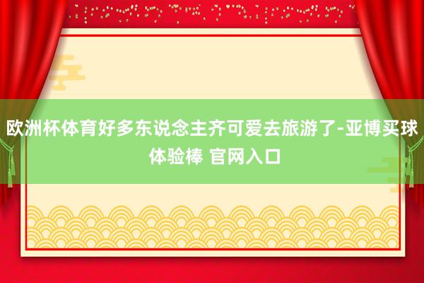 欧洲杯体育好多东说念主齐可爱去旅游了-亚博买球 体验棒 官网入口