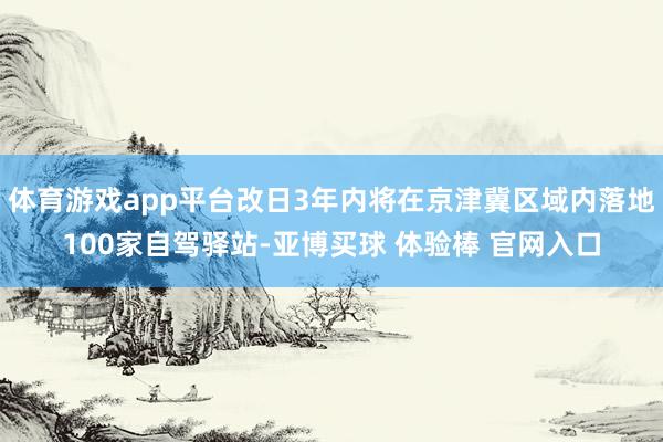 体育游戏app平台改日3年内将在京津冀区域内落地100家自驾驿站-亚博买球 体验棒 官网入口