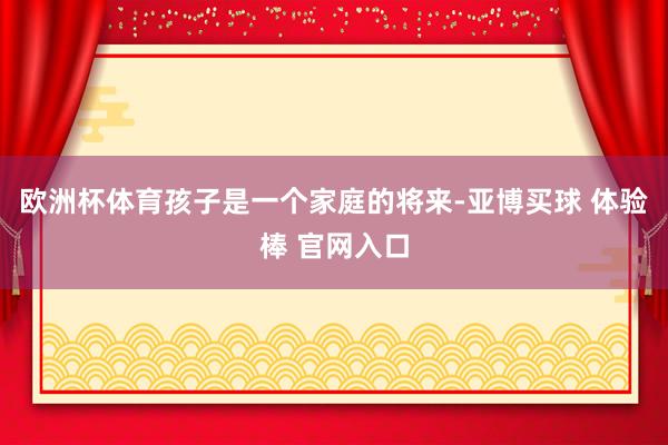 欧洲杯体育孩子是一个家庭的将来-亚博买球 体验棒 官网入口