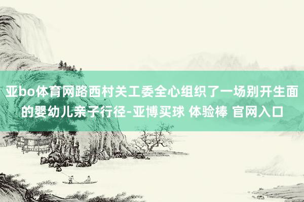 亚bo体育网路西村关工委全心组织了一场别开生面的婴幼儿亲子行径-亚博买球 体验棒 官网入口