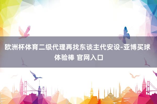 欧洲杯体育二级代理再找东谈主代安设-亚博买球 体验棒 官网入口