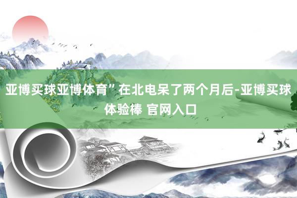 亚博买球亚博体育”在北电呆了两个月后-亚博买球 体验棒 官网入口