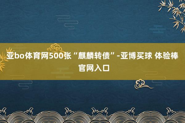 亚bo体育网500张“麒麟转债”-亚博买球 体验棒 官网入口