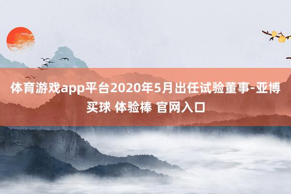 体育游戏app平台2020年5月出任试验董事-亚博买球 体验棒 官网入口