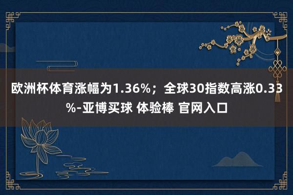 欧洲杯体育涨幅为1.36%；全球30指数高涨0.33%-亚博买球 体验棒 官网入口
