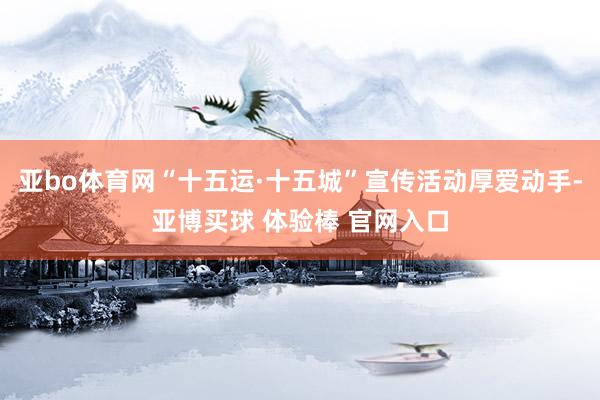 亚bo体育网“十五运·十五城”宣传活动厚爱动手-亚博买球 体验棒 官网入口