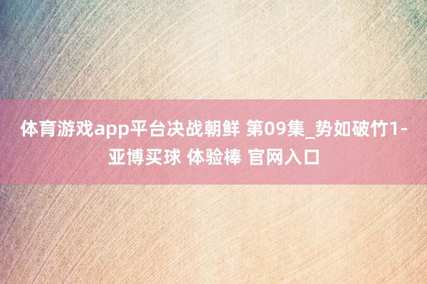 体育游戏app平台决战朝鲜 第09集_势如破竹1-亚博买球 体验棒 官网入口