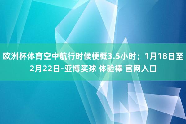 欧洲杯体育空中航行时候梗概3.5小时；1月18日至2月22日-亚博买球 体验棒 官网入口
