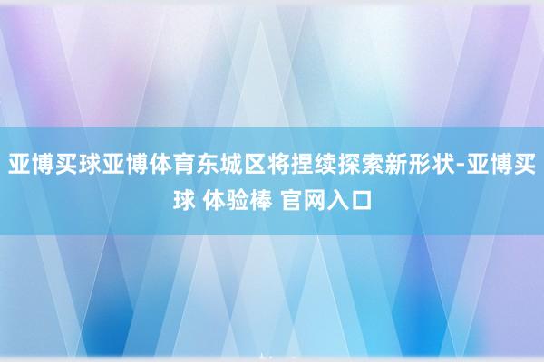 亚博买球亚博体育东城区将捏续探索新形状-亚博买球 体验棒 官网入口