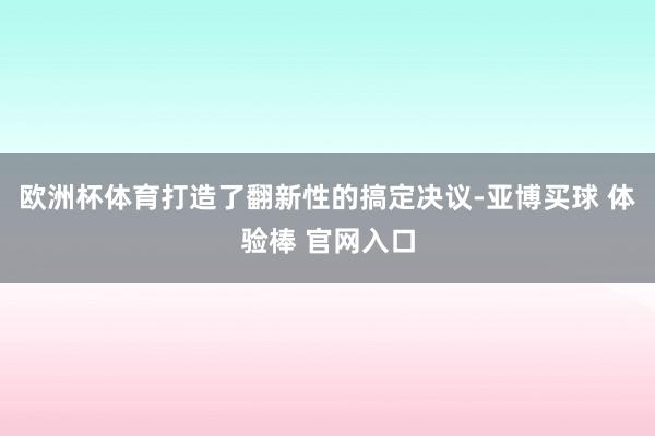 欧洲杯体育打造了翻新性的搞定决议-亚博买球 体验棒 官网入口