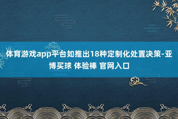 体育游戏app平台如推出18种定制化处置决策-亚博买球 体验棒 官网入口