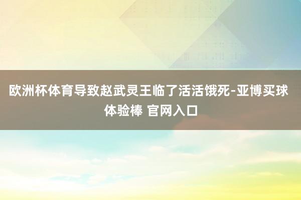 欧洲杯体育导致赵武灵王临了活活饿死-亚博买球 体验棒 官网入口