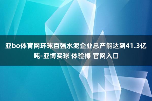 亚bo体育网环球百强水泥企业总产能达到41.3亿吨-亚博买球 体验棒 官网入口