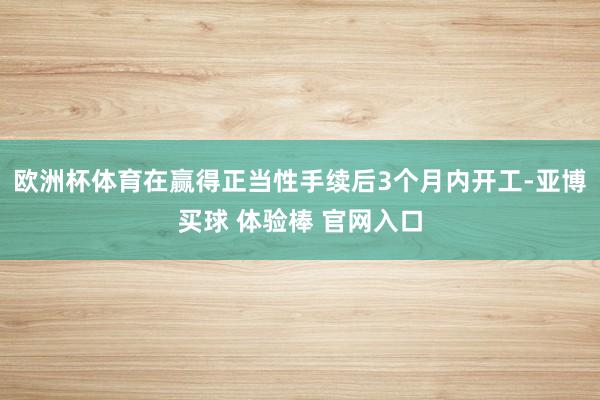 欧洲杯体育在赢得正当性手续后3个月内开工-亚博买球 体验棒 官网入口