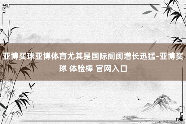 亚博买球亚博体育尤其是国际阛阓增长迅猛-亚博买球 体验棒 官网入口