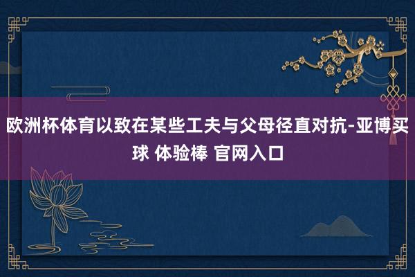 欧洲杯体育以致在某些工夫与父母径直对抗-亚博买球 体验棒 官网入口