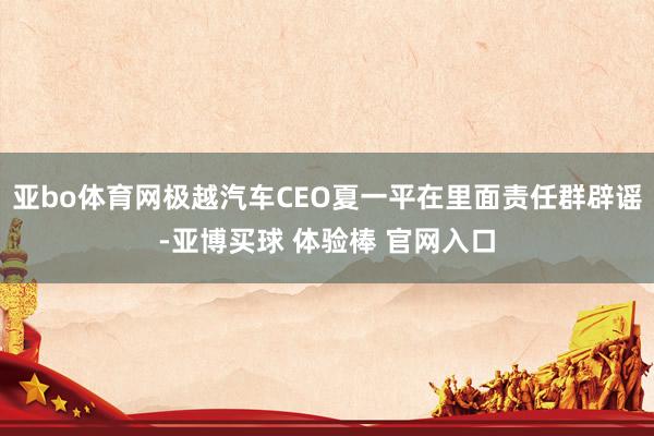 亚bo体育网极越汽车CEO夏一平在里面责任群辟谣-亚博买球 体验棒 官网入口