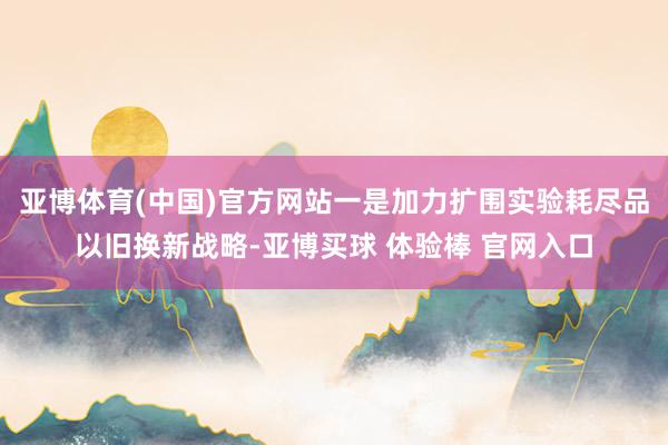 亚博体育(中国)官方网站一是加力扩围实验耗尽品以旧换新战略-亚博买球 体验棒 官网入口