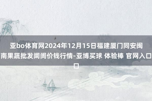 亚bo体育网2024年12月15日福建厦门同安闽南果蔬批发阛阓价钱行情-亚博买球 体验棒 官网入口