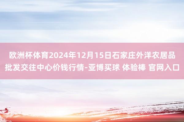 欧洲杯体育2024年12月15日石家庄外洋农居品批发交往中心价钱行情-亚博买球 体验棒 官网入口