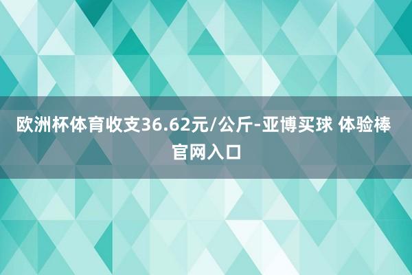欧洲杯体育收支36.62元/公斤-亚博买球 体验棒 官网入口