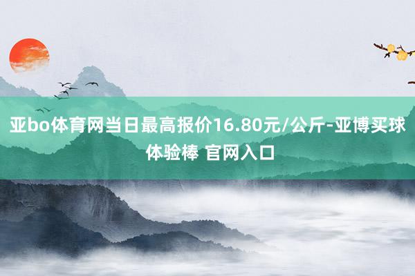 亚bo体育网当日最高报价16.80元/公斤-亚博买球 体验棒 官网入口
