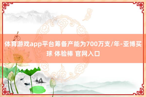 体育游戏app平台筹备产能为700万支/年-亚博买球 体验棒 官网入口