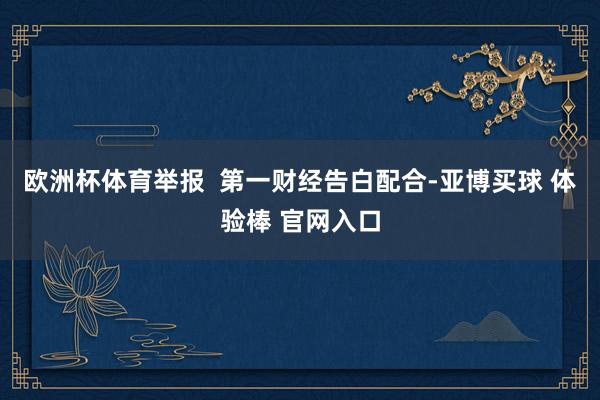 欧洲杯体育举报  第一财经告白配合-亚博买球 体验棒 官网入口