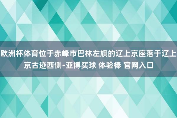 欧洲杯体育位于赤峰市巴林左旗的辽上京座落于辽上京古迹西侧-亚博买球 体验棒 官网入口