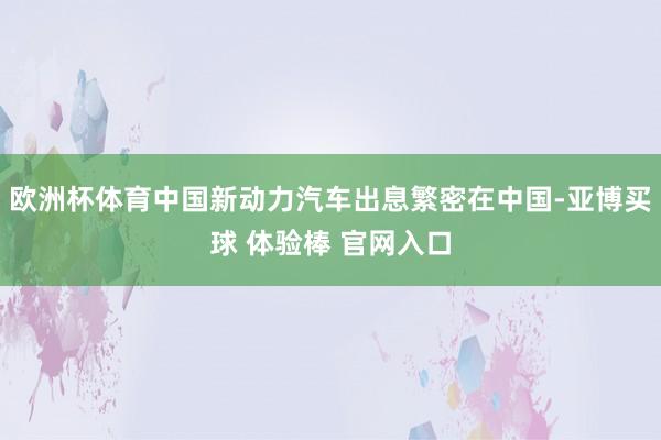 欧洲杯体育中国新动力汽车出息繁密在中国-亚博买球 体验棒 官网入口