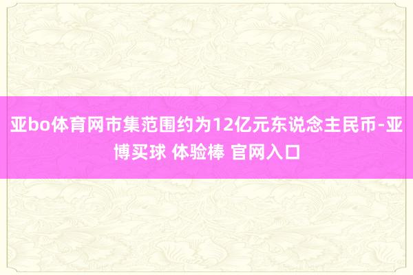 亚bo体育网市集范围约为12亿元东说念主民币-亚博买球 体验棒 官网入口