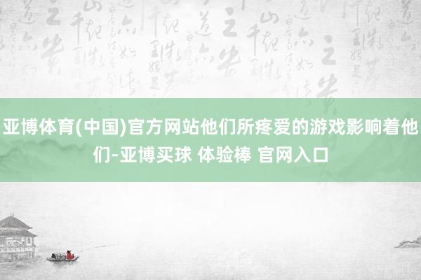 亚博体育(中国)官方网站他们所疼爱的游戏影响着他们-亚博买球 体验棒 官网入口