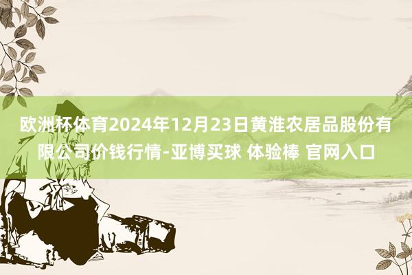 欧洲杯体育2024年12月23日黄淮农居品股份有限公司价钱行情-亚博买球 体验棒 官网入口