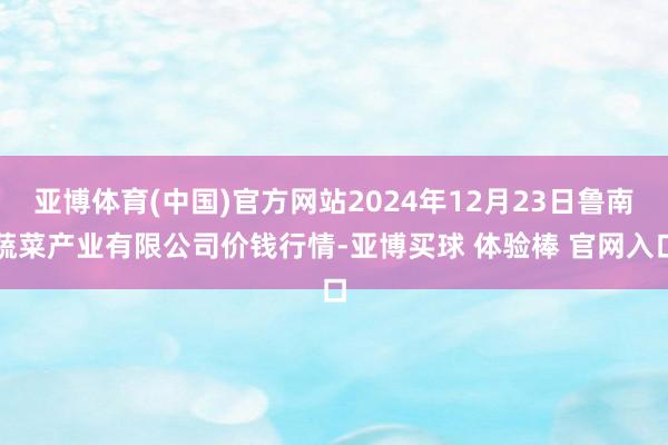 亚博体育(中国)官方网站2024年12月23日鲁南蔬菜产业有限公司价钱行情-亚博买球 体验棒 官网入口