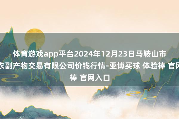 体育游戏app平台2024年12月23日马鞍山市安民农副产物交易有限公司价钱行情-亚博买球 体验棒 官网入口