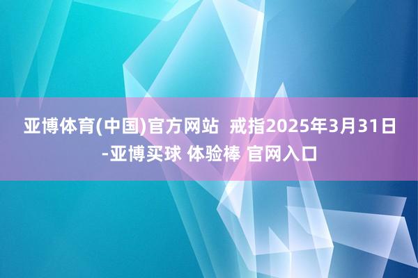 亚博体育(中国)官方网站  戒指2025年3月31日-亚博买球 体验棒 官网入口